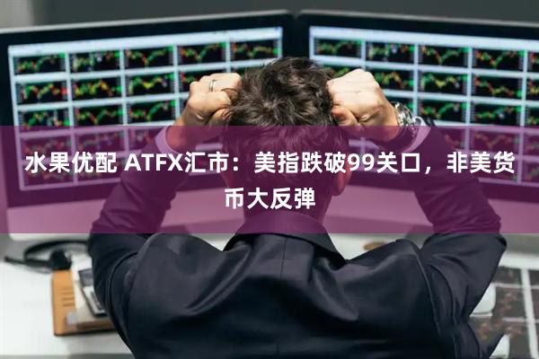 水果优配 ATFX汇市：美指跌破99关口，非美货币大反弹