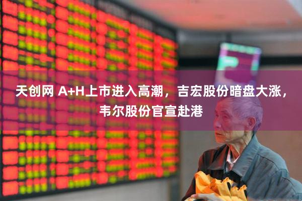 天创网 A+H上市进入高潮，吉宏股份暗盘大涨，韦尔股份官宣赴港