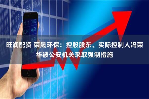 旺润配资 荣晟环保：控股股东、实际控制人冯荣华被公安机关采取强制措施