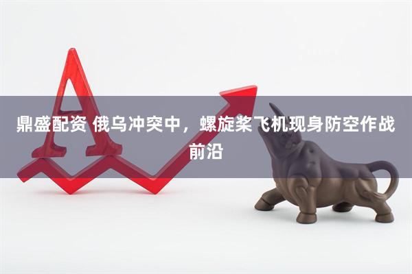 鼎盛配资 俄乌冲突中，螺旋桨飞机现身防空作战前沿