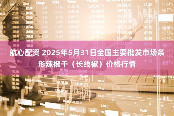 航心配资 2025年5月31日全国主要批发市场条形辣椒干（长线椒）价格行情