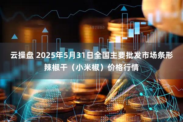云操盘 2025年5月31日全国主要批发市场条形辣椒干（小米椒）价格行情