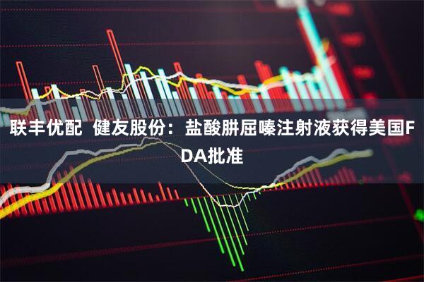 联丰优配  健友股份：盐酸肼屈嗪注射液获得美国FDA批准