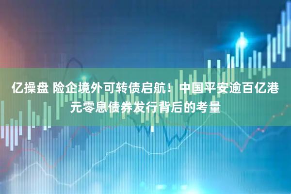 亿操盘 险企境外可转债启航！中国平安逾百亿港元零息债券发行背后的考量
