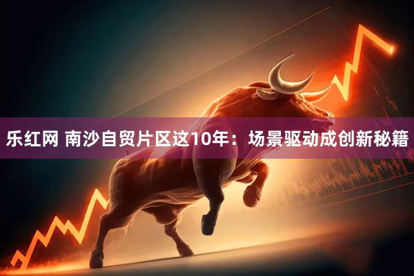 乐红网 南沙自贸片区这10年：场景驱动成创新秘籍