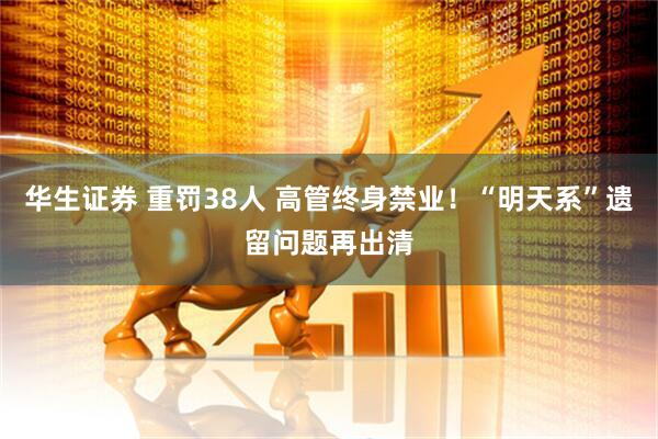 华生证券 重罚38人 高管终身禁业！“明天系”遗留问题再出清
