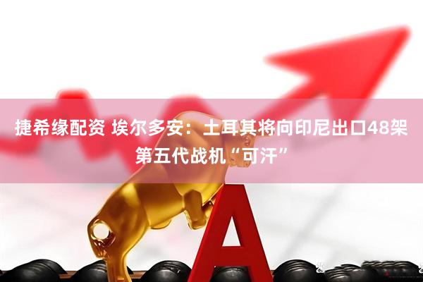 捷希缘配资 埃尔多安：土耳其将向印尼出口48架第五代战机“可汗”