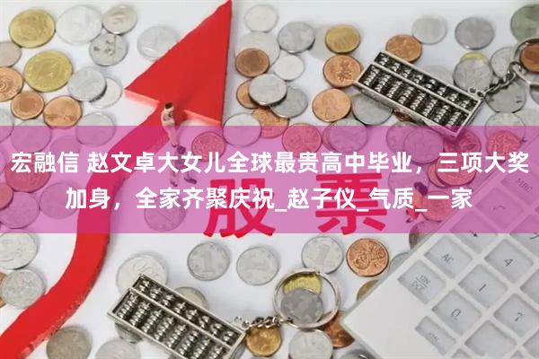 宏融信 赵文卓大女儿全球最贵高中毕业，三项大奖加身，全家齐聚庆祝_赵子仪_气质_一家