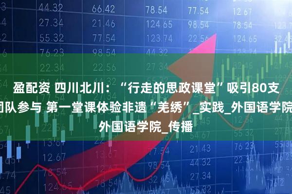 盈配资 四川北川：“行走的思政课堂”吸引80支高校团队参与 第一堂课体验非遗“羌绣”_实践_外国语学院_传播