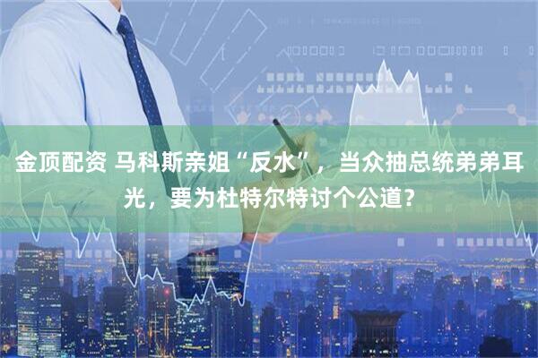 金顶配资 马科斯亲姐“反水”，当众抽总统弟弟耳光，要为杜特尔特讨个公道？