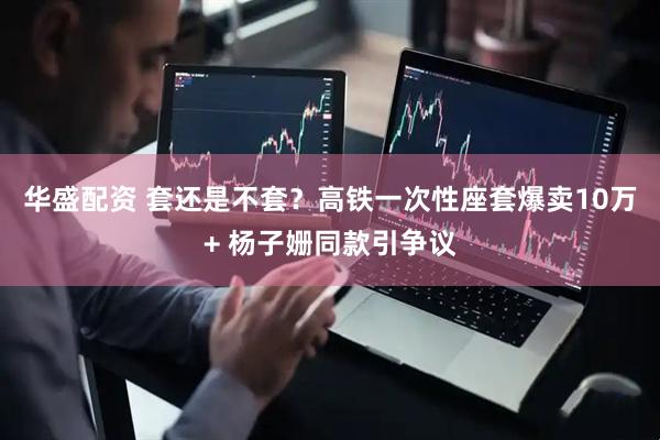 华盛配资 套还是不套？高铁一次性座套爆卖10万+ 杨子姗同款引争议