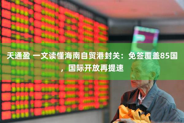 天通盈 一文读懂海南自贸港封关：免签覆盖85国，国际开放再提速