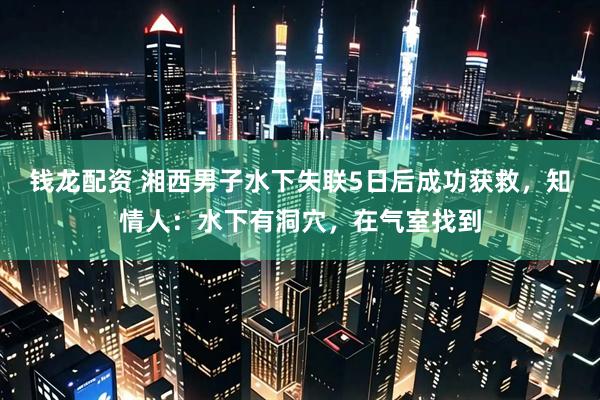 钱龙配资 湘西男子水下失联5日后成功获救，知情人：水下有洞穴，在气室找到