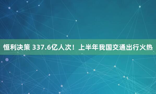 恒利决策 337.6亿人次！上半年我国交通出行火热