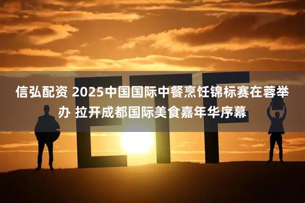 信弘配资 2025中国国际中餐烹饪锦标赛在蓉举办 拉开成都国际美食嘉年华序幕