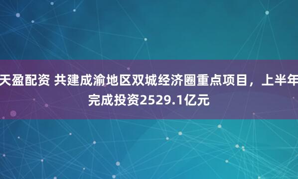 天盈配资 共建成渝地区双城经济圈重点项目，上半年完成投资2529.1亿元