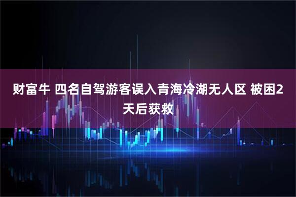 财富牛 四名自驾游客误入青海冷湖无人区 被困2天后获救