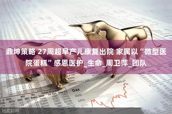 鼎坤策略 27周超早产儿康复出院 家属以“微型医院蛋糕”感恩医护_生命_周卫萍_团队