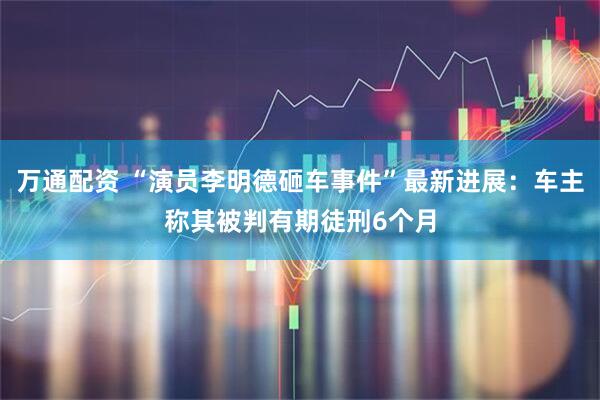 万通配资 “演员李明德砸车事件”最新进展：车主称其被判有期徒刑6个月