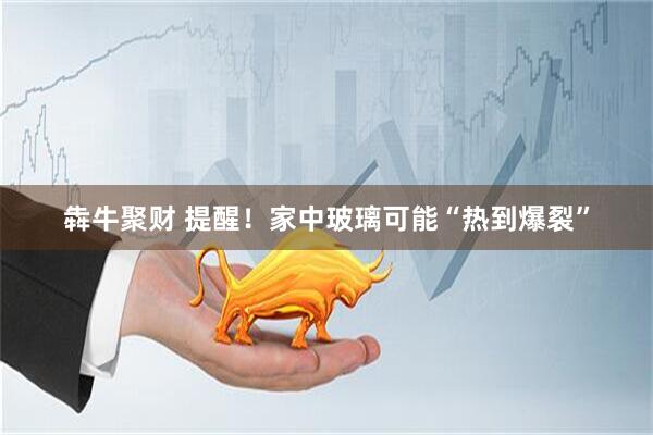 犇牛聚财 提醒！家中玻璃可能“热到爆裂”