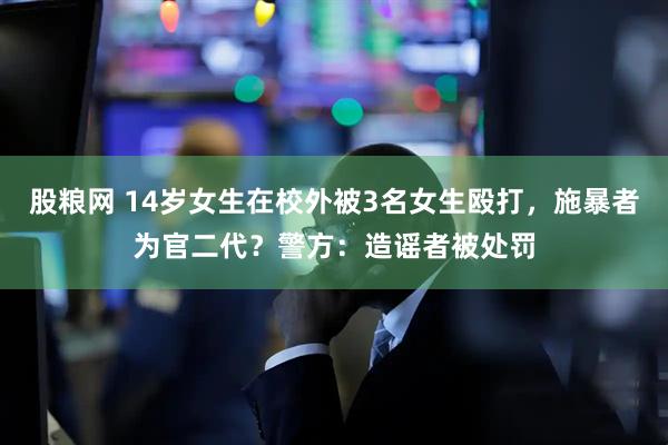 股粮网 14岁女生在校外被3名女生殴打，施暴者为官二代？警方：造谣者被处罚