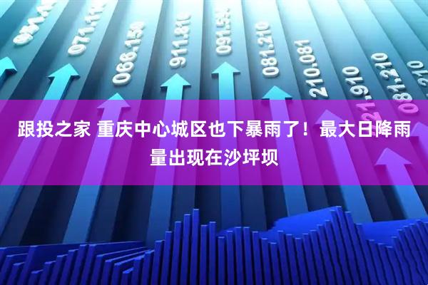 跟投之家 重庆中心城区也下暴雨了！最大日降雨量出现在沙坪坝