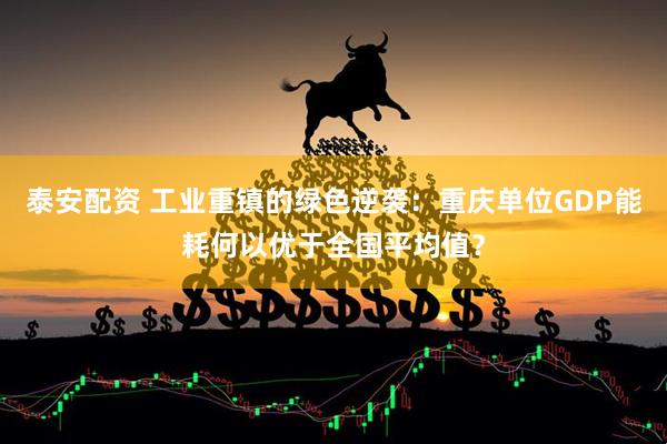 泰安配资 工业重镇的绿色逆袭：重庆单位GDP能耗何以优于全国平均值？
