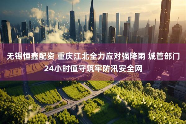 无锡恒鑫配资 重庆江北全力应对强降雨 城管部门24小时值守筑牢防汛安全网