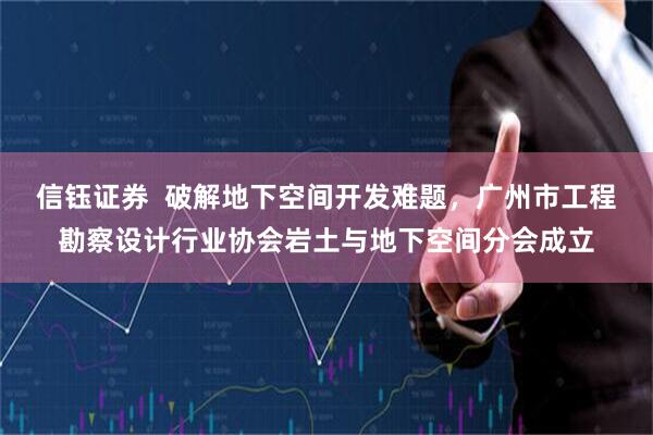 信钰证券  破解地下空间开发难题，广州市工程勘察设计行业协会岩土与地下空间分会成立