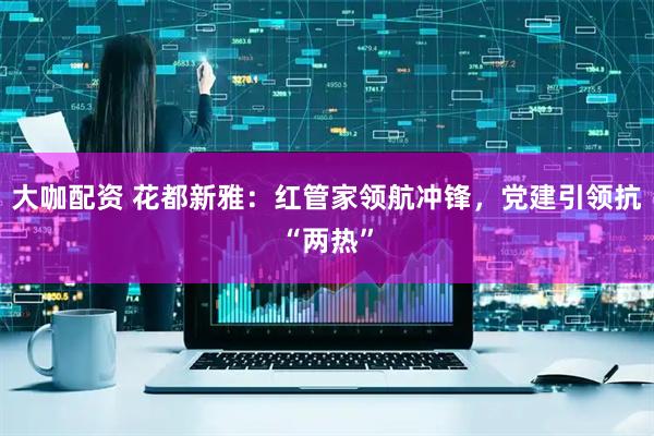 大咖配资 花都新雅：红管家领航冲锋，党建引领抗“两热”