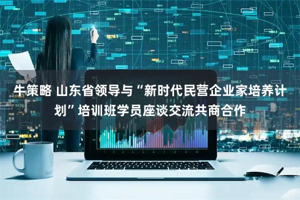 牛策略 山东省领导与“新时代民营企业家培养计划”培训班学员座谈交流共商合作