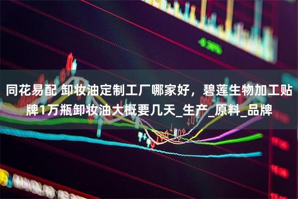 同花易配 卸妆油定制工厂哪家好，碧莲生物加工贴牌1万瓶卸妆油大概要几天_生产_原料_品牌