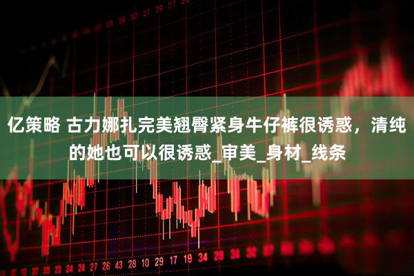 亿策略 古力娜扎完美翘臀紧身牛仔裤很诱惑，清纯的她也可以很诱惑_审美_身材_线条