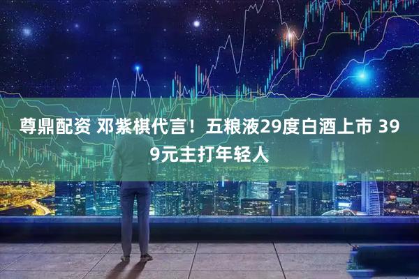尊鼎配资 邓紫棋代言！五粮液29度白酒上市 399元主打年轻人