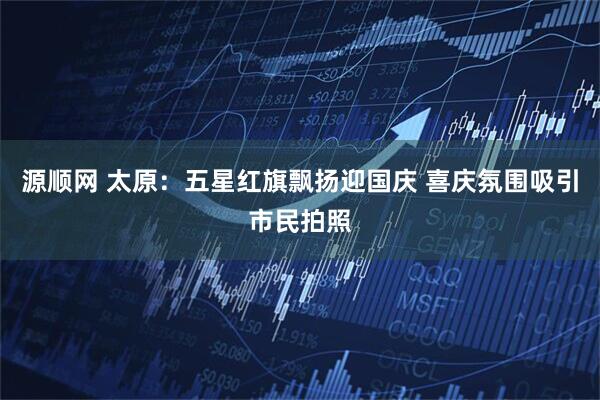 源顺网 太原：五星红旗飘扬迎国庆 喜庆氛围吸引市民拍照