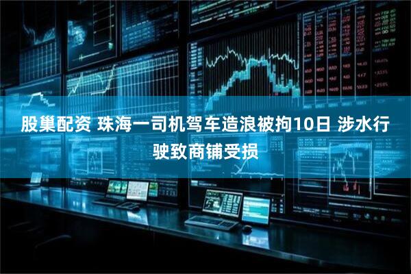股巢配资 珠海一司机驾车造浪被拘10日 涉水行驶致商铺受损