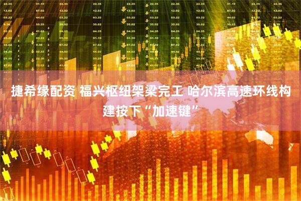 捷希缘配资 福兴枢纽架梁完工 哈尔滨高速环线构建按下“加速键”