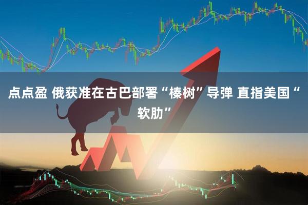 点点盈 俄获准在古巴部署“榛树”导弹 直指美国“软肋”