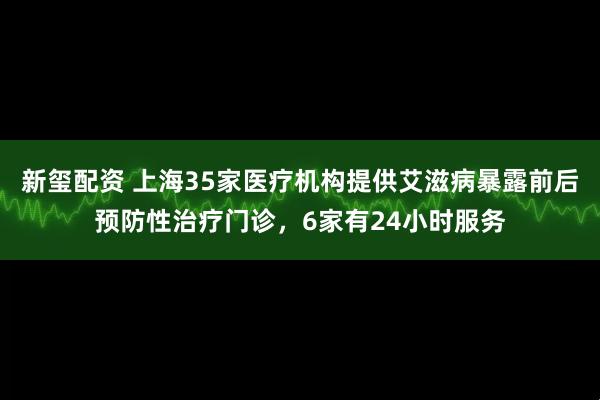 新玺配资 上海35家医疗机构提供艾滋病暴露前后预防性治疗门诊，6家有24小时服务
