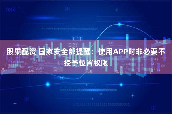 股巢配资 国家安全部提醒：使用APP时非必要不授予位置权限