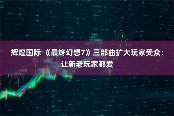 辉煌国际 《最终幻想7》三部曲扩大玩家受众:让新老玩家都爱