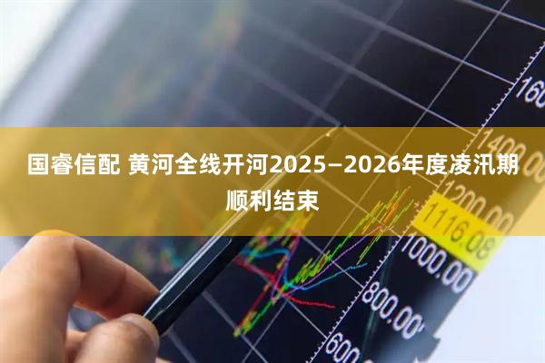 国睿信配 黄河全线开河2025—2026年度凌汛期顺利结束